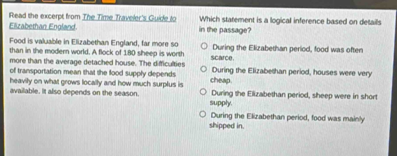 read the excerpt from the time travelers guide to elizabethan england. food is valuable in elizabethan england, far more so than in the modern world. a flock of 180 sheep is worth more than the average detached house. the difficulties of transportation mean that the food supply depends heavily on what grows locally and how much surplus is available. it also depends on the season. which statement is a logical inference based on details in the passage? during the elizabethan period, food was often scarce. during the elizabethan period, houses were very cheap. during the elizabethan period, sheep were in short supply. during the elizabethan period, food was mainly shipped in.