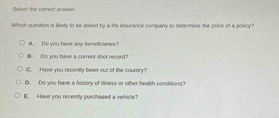 select the correct answer. which question is likely to be asked by a life insurance company to determine the price of a policy? a. do you have any beneficiaries? b. do you have a current shot record? c. have you recently been out of the country? d. do you have a history of illness or other health conditions? e. have you recently purchased a vehicle?