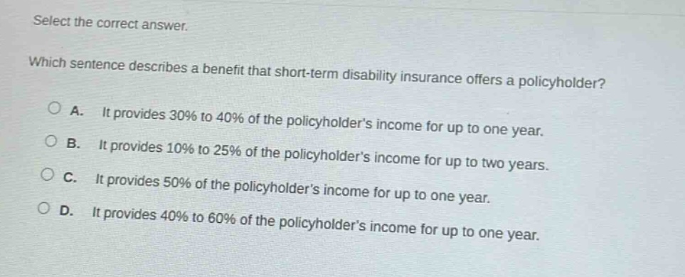 select the correct answer. which sentence describes a benefit that short - term disability insurance offers a policyholder? a. it provides 30% to 40% of the policyholders income for up to one year. b. it provides 10% to 25% of the policyholders income for up to two years. c. it provides 50% of the policyholders income for up to one year. d. it provides 40% to 60% of the policyholders income for up to one year.