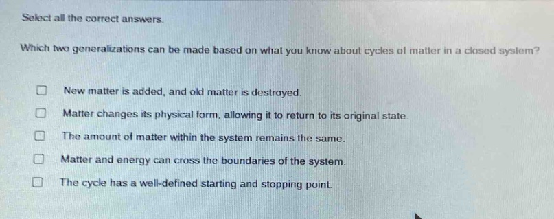 select all the correct answers. which two generalizations can be made based on what you know about cycles of matter in a closed system? new matter is added, and old matter is destroyed. matter changes its physical form, allowing it to return to its original state. the amount of matter within the system remains the same. matter and energy can cross the boundaries of the system. the cycle has a well - defined starting and stopping point.