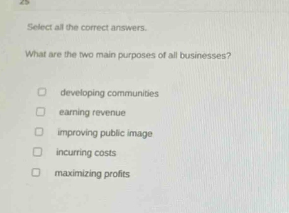 select all the correct answers. what are the two main purposes of all businesses? developing communities earning revenue improving public image incurring costs maximizing profits