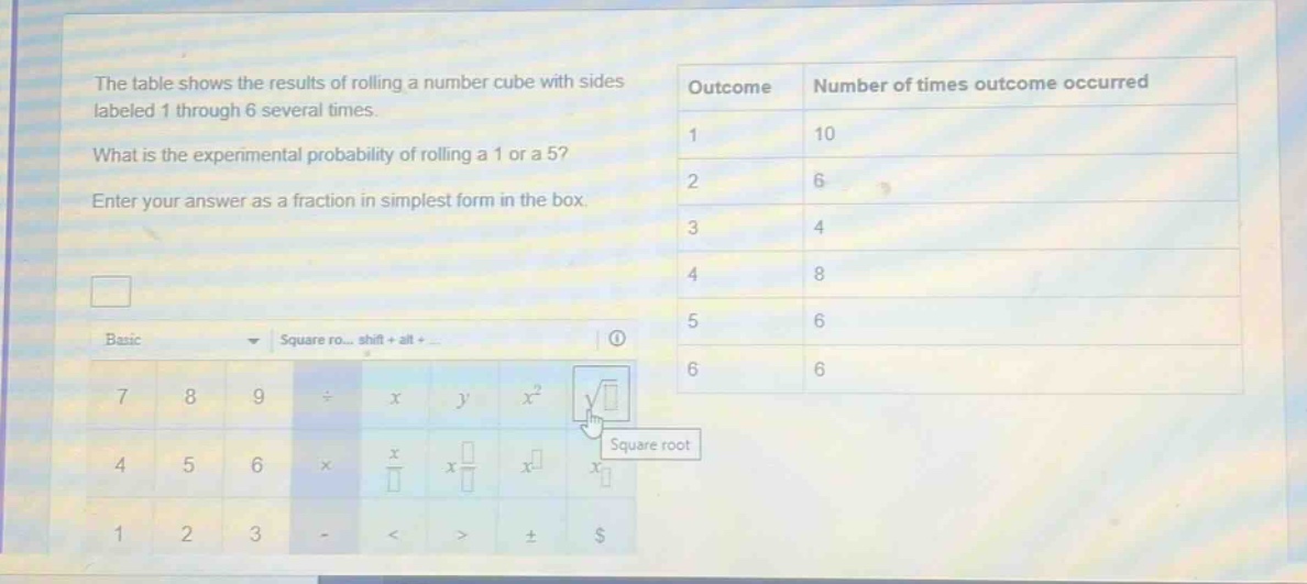 the table shows the results of rolling a number cube with sides labeled 1 through 6 several times. what is the experimental probability of rolling a 1 or a 5? enter your answer as a fraction in simplest form in the box. outcome number of times outcome occurred 1 10 2 6 3 4 4 8 5 6 6 6