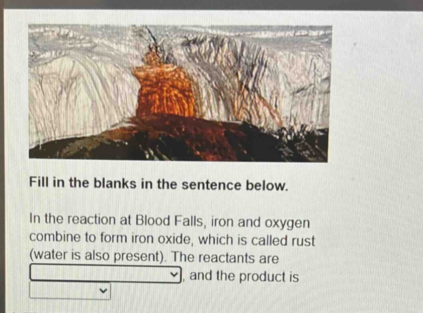 fill in the blanks in the sentence below. in the reaction at blood falls, iron and oxygen combine to form iron oxide, which is called rust (water is also present). the reactants are, and the product is