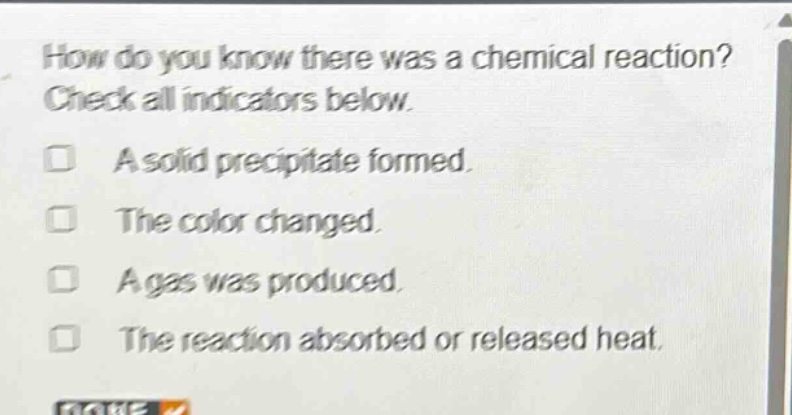 how do you know there was a chemical reaction? check all indicators below. a solid precipitate formed. the color changed. a gas was produced. the reaction absorbed or released heat.