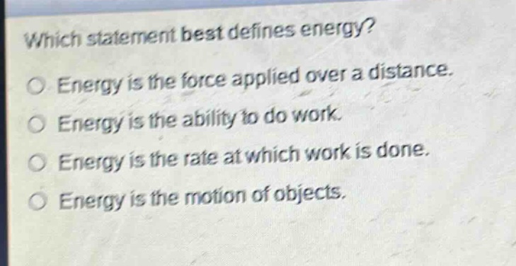 which statement best defines energy?\no energy is the force applied over a distance.\no energy is the ability to do work.\no energy is the rate at which work is done.\no energy is the motion of objects.