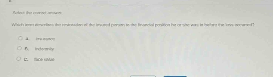 select the correct answer. which term describes the restoration of the insured person to the financial position he or she was in before the loss occurred? a. insurance b. indemnity c. face value