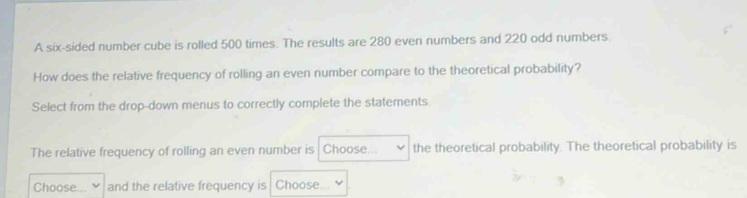 a six - sided number cube is rolled 500 times. the results are 280 even numbers and 220 odd numbers. how does the relative frequency of rolling an even number compare to the theoretical probability? select from the drop - down menus to correctly complete the statements. the relative frequency of rolling an even number is choose... the theoretical probability. the theoretical probability is choose... and the relative frequency is choose...