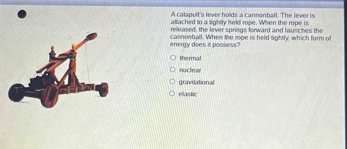 a catapults lever holds a cannonball. the lever is attached to a tightly held rope. when the rope is released, the lever springs forward and launches the cannonball. when the rope is held tightly, which form of energy does it possess?\no thermal\no nuclear\no gravitational\no elastic