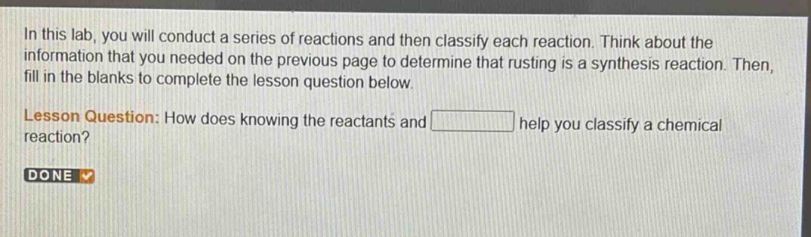 in this lab, you will conduct a series of reactions and then classify each reaction. think about the information that you needed on the previous page to determine that rusting is a synthesis reaction. then, fill in the blanks to complete the lesson question below. lesson question: how does knowing the reactants and help you classify a chemical reaction? done