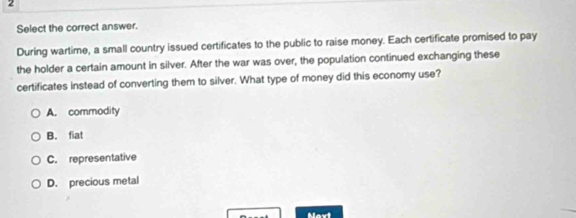 select the correct answer. during wartime, a small country issued certificates to the public to raise money. each certificate promised to pay the holder a certain amount in silver. after the war was over, the population continued exchanging these certificates instead of converting them to silver. what type of money did this economy use? a. commodity b. fiat c. representative d. precious metal
