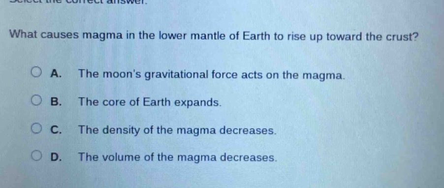 what causes magma in the lower mantle of earth to rise up toward the crust? a. the moons gravitational force acts on the magma. b. the core of earth expands. c. the density of the magma decreases. d. the volume of the magma decreases.