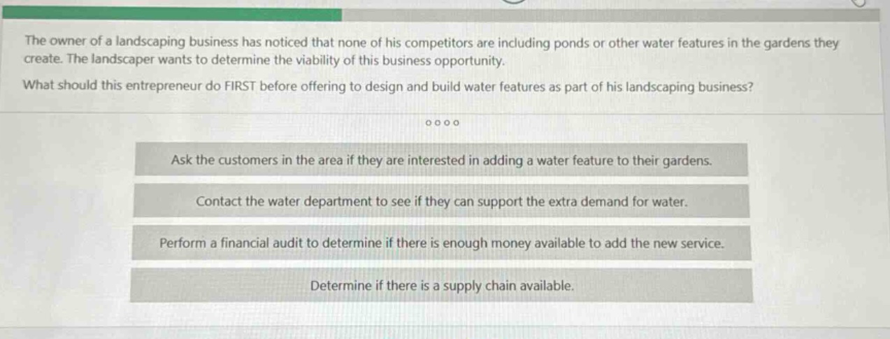 the owner of a landscaping business has noticed that none of his competitors are including ponds or other water features in the gardens they create. the landscaper wants to determine the viability of this business opportunity. what should this entrepreneur do first before offering to design and build water features as part of his landscaping business? ask the customers in the area if they are interested in adding a water feature to their gardens. contact the water department to see if they can support the extra demand for water. perform a financial audit to determine if there is enough money available to add the new service. determine if there is a supply chain available.