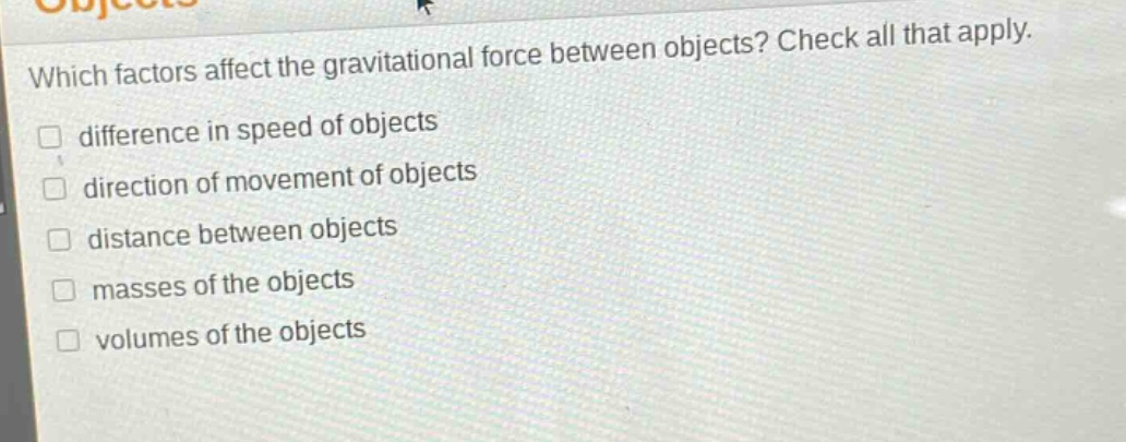 which factors affect the gravitational force between objects? check all that apply. difference in speed of objects direction of movement of objects distance between objects masses of the objects volumes of the objects