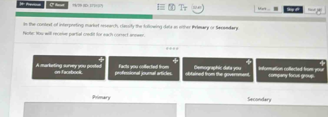 in the context of interpreting market research, classify the following data as either primary or secondary. note: you will receive partial credit for each correct answer. a marketing survey you posted on facebook. facts you collected from professional journal articles. demographic data you obtained from the government. information collected from your company focus group. primary secondary