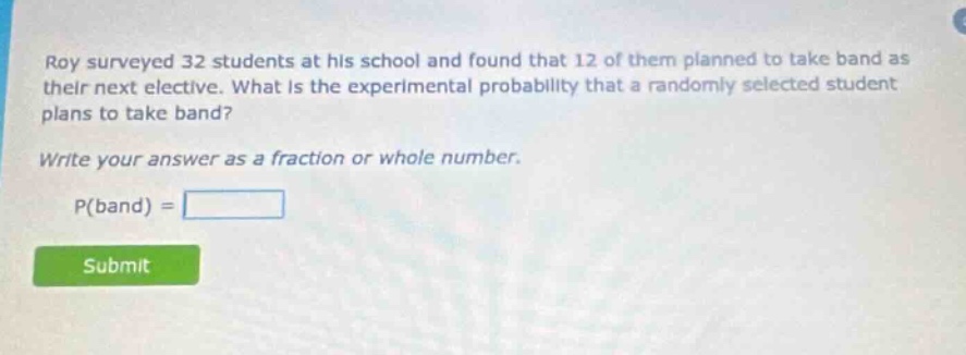 roy surveyed 32 students at his school and found that 12 of them planned to take band as their next elective. what is the experimental probability that a randomly selected student plans to take band? write your answer as a fraction or whole number. p(band) =