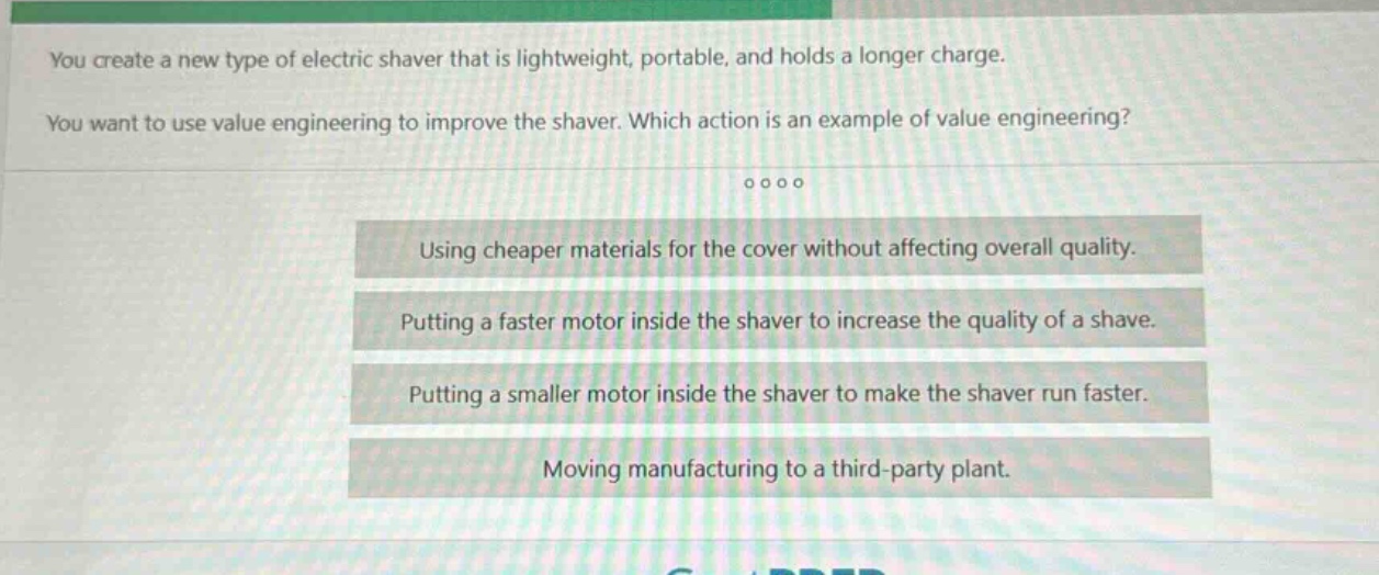 you create a new type of electric shaver that is lightweight, portable, and holds a longer charge. you want to use value engineering to improve the shaver. which action is an example of value engineering? using cheaper materials for the cover without affecting overall quality. putting a faster motor inside the shaver to increase the quality of a shave. putting a smaller motor inside the shaver to make the shaver run faster. moving manufacturing to a third - party plant.