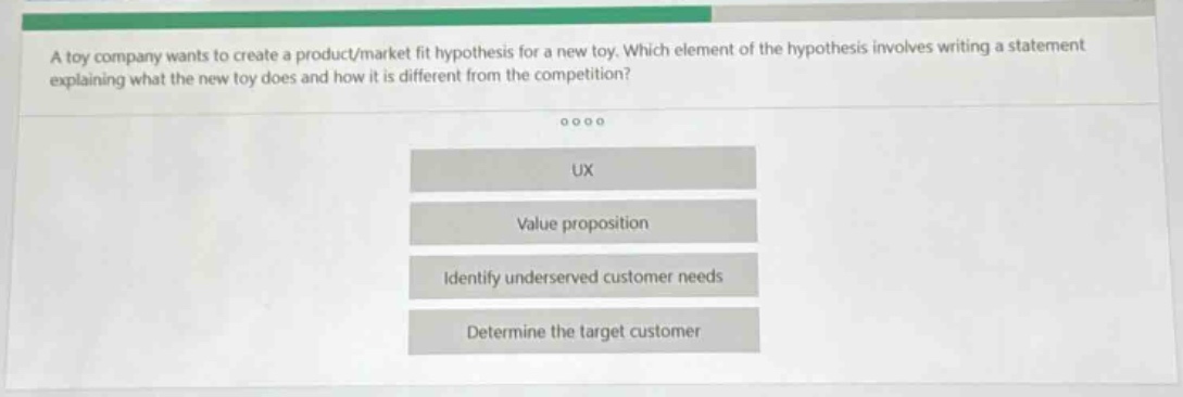 a toy company wants to create a product/market fit hypothesis for a new toy. which element of the hypothesis involves writing a statement explaining what the new toy does and how it is different from the competition?\n\nux\n\nvalue proposition\n\nidentify underserved customer needs\n\ndetermine the target customer