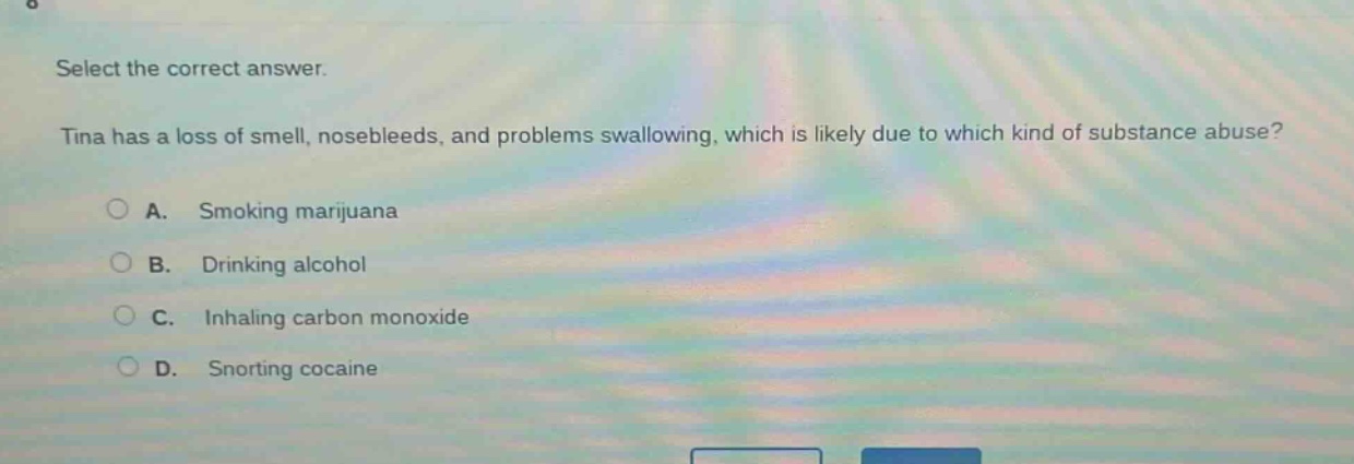 select the correct answer. tina has a loss of smell, nosebleeds, and problems swallowing, which is likely due to which kind of substance abuse? a. smoking marijuana b. drinking alcohol c. inhaling carbon monoxide d. snorting cocaine