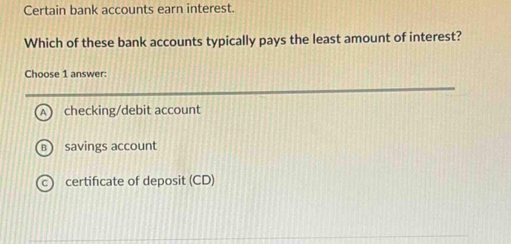 certain bank accounts earn interest. which of these bank accounts typically pays the least amount of interest? choose 1 answer: a checking/debit account b savings account c certificate of deposit (cd)