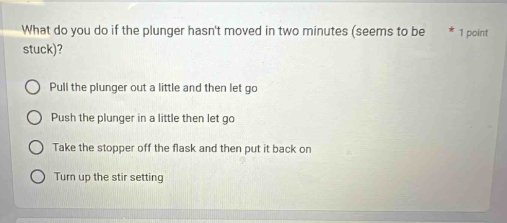 what do you do if the plunger hasnt moved in two minutes (seems to be stuck)? pull the plunger out a little and then let go push the plunger in a little then let go take the stopper off the flask and then put it back on turn up the stir setting