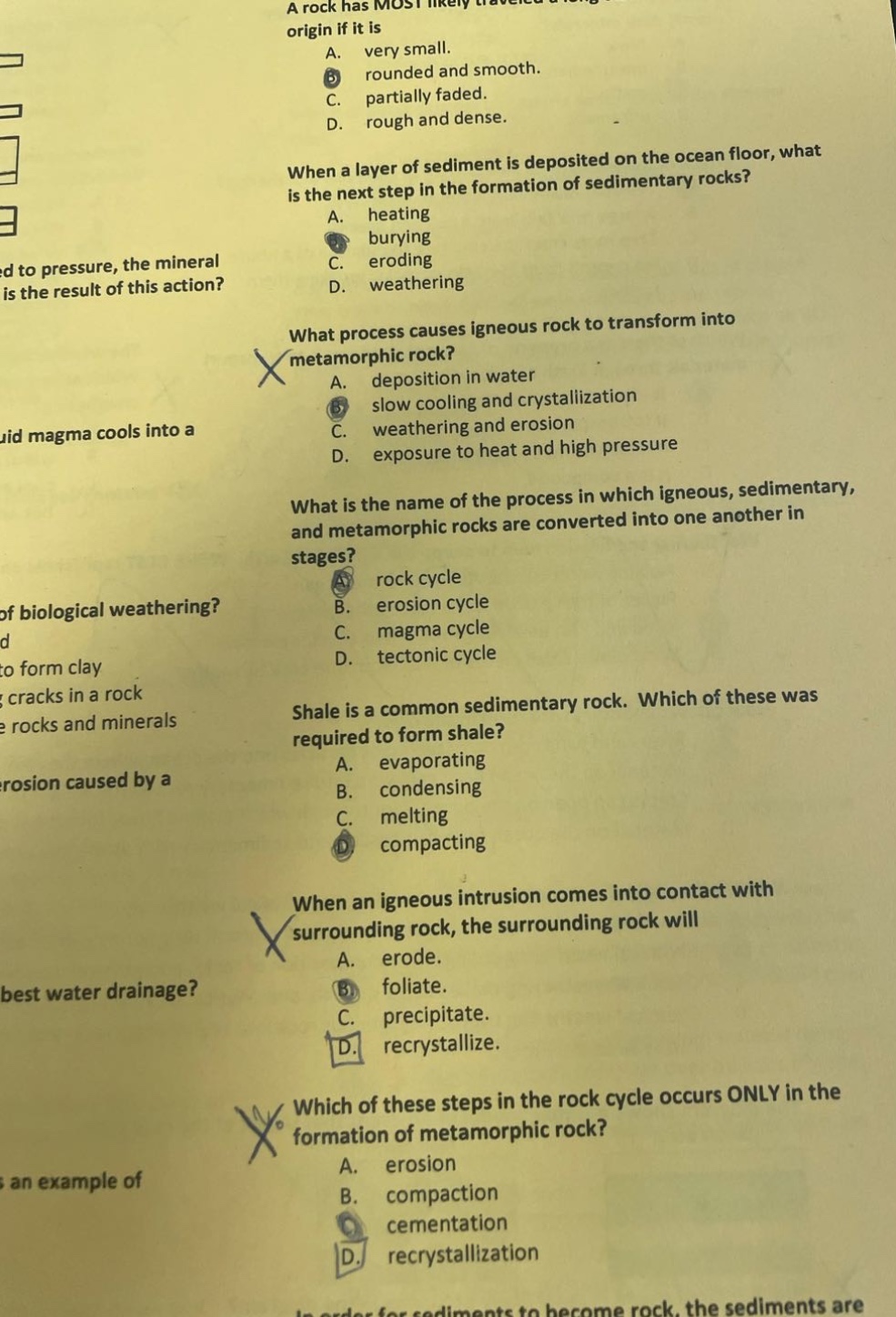 a rock has most likely traveled a long origin if it is a. very small. b rounded and smooth. c. partially faded. d. rough and dense. when a layer of sediment is deposited on the ocean floor, what is the next step in the formation of sedimentary rocks? a. heating b burying c. eroding d. weathering what process causes igneous rock to transform into metamorphic rock? a. deposition in water b slow cooling and crystallization c. weathering and erosion d. exposure to heat and high pressure what is the name of the process in which igneous, sedimentary, and metamorphic rocks are converted into one another in stages? a rock cycle b. erosion cycle c. magma cycle d. tectonic cycle shale is a common sedimentary rock. which of these was required to form shale? a. evaporating b. condensing c. melting d compacting when an igneous intrusion comes into contact with surrounding rock, the surrounding rock will a. erode. b foliate. c. precipitate. d. recrystallize. which of these steps in the rock cycle occurs only in the formation of metamorphic rock? a. erosion b. compaction c cementation d. recrystallization
