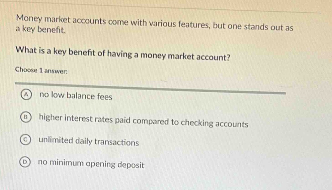 money market accounts come with various features, but one stands out as a key benefit. what is a key benefit of having a money market account? choose 1 answer: a no low balance fees b higher interest rates paid compared to checking accounts c unlimited daily transactions d no minimum opening deposit