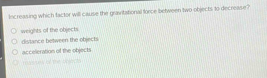 increasing which factor will cause the gravitational force between two objects to decrease?\nweights of the objects\ndistance between the objects\nacceleration of the objects\nmasses of the objects
