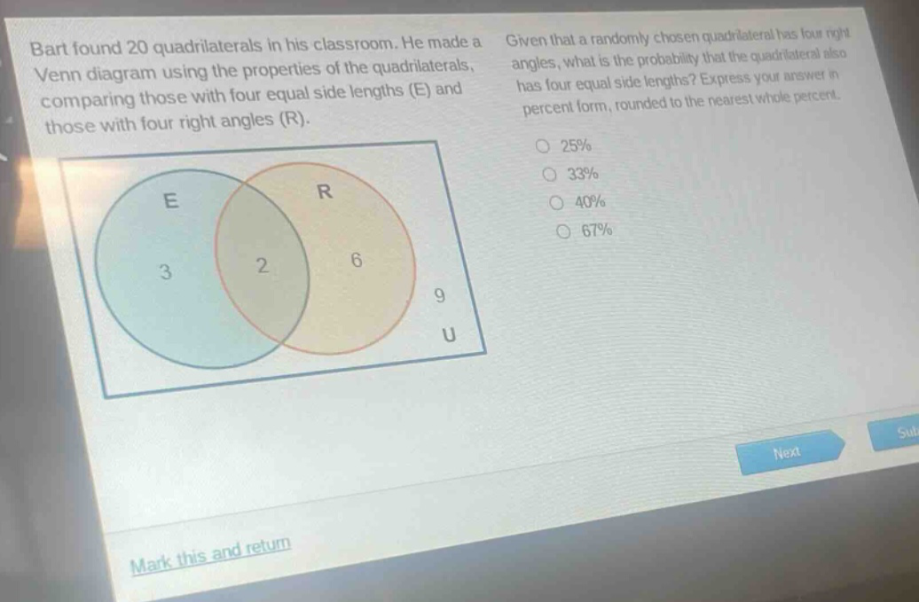 bart found 20 quadrilaterals in his classroom. he made a venn diagram using the properties of the quadrilaterals, comparing those with four equal side lengths (e) and those with four right angles (r). given that a randomly - chosen quadrilateral has four right angles, what is the probability that the quadrilateral also has four equal side lengths? express your answer in percent form, rounded to the nearest whole percent. 25% 33% 40% 67%