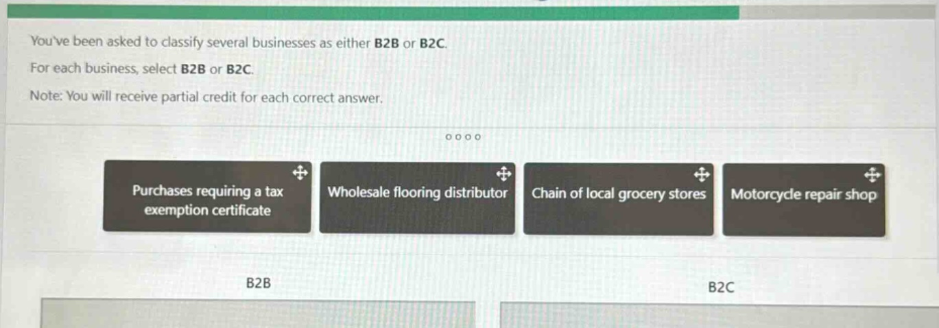 youve been asked to classify several businesses as either b2b or b2c. for each business, select b2b or b2c. note: you will receive partial credit for each correct answer. purchases requiring a tax exemption certificate wholesale flooring distributor chain of local grocery stores motorcycle repair shop b2b b2c