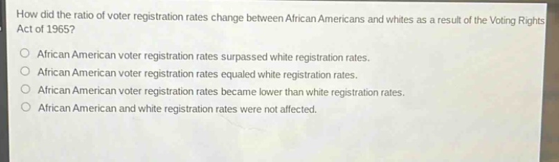 how did the ratio of voter registration rates change between african americans and whites as a result of the voting rights act of 1965?\n○ african american voter registration rates surpassed white registration rates.\n○ african american voter registration rates equaled white registration rates.\n○ african american voter registration rates became lower than white registration rates.\n○ african american and white registration rates were not affected.