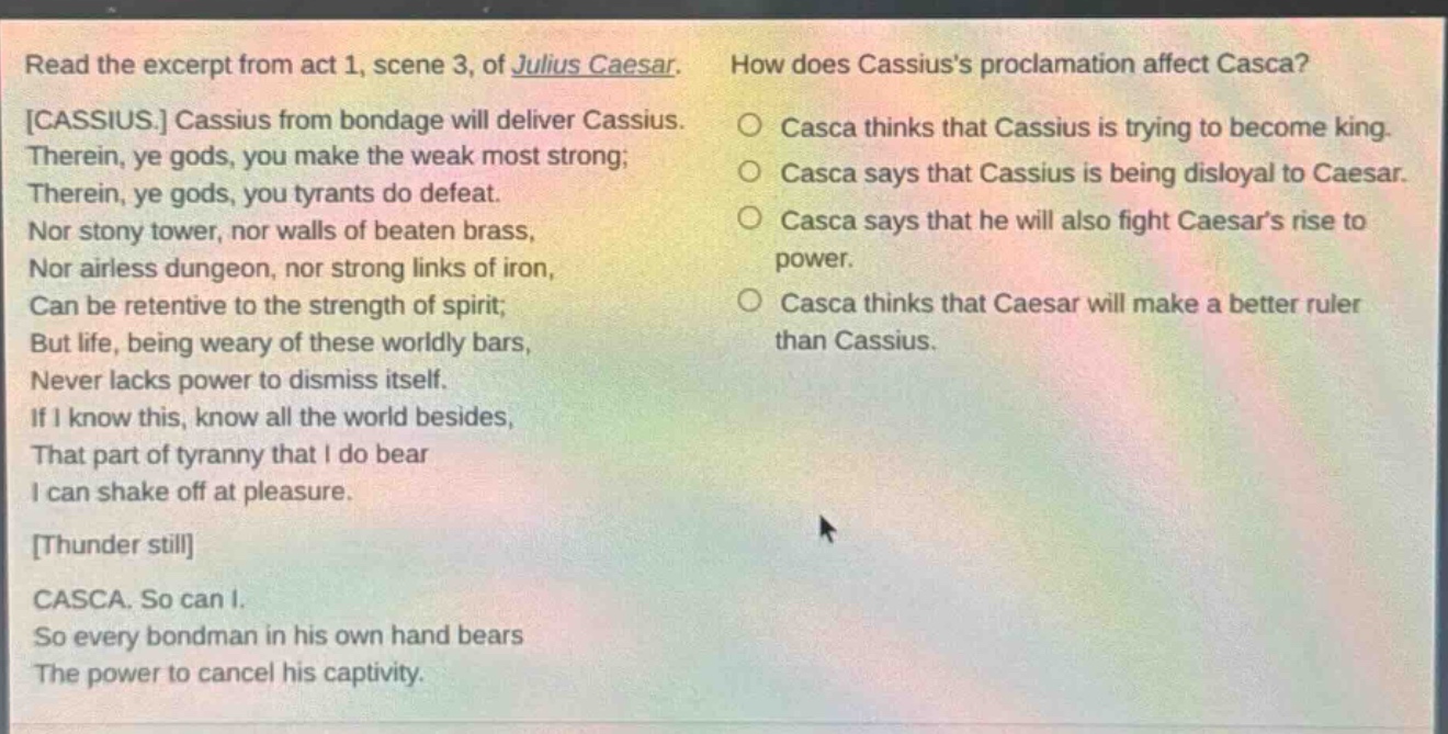 read the excerpt from act 1, scene 3, of julius caesar. cassius. cassius from bondage will deliver cassius. therein, ye gods, you make the weak most strong; therein, ye gods, you tyrants do defeat. nor stony tower, nor walls of beaten brass, nor airless dungeon, nor strong links of iron, can be retentive to the strength of spirit; but life, being weary of these worldly bars, never lacks power to dismiss itself. if i know this, know all the world besides, that part of tyranny that i do bear i can shake off at pleasure. thunder still casca. so can i. so every bondman in his own hand bears the power to cancel his captivity. how does cassiuss proclamation affect casca? casca thinks that cassius is trying to become king. casca says that cassius is being disloyal to caesar. casca says that he will also fight caesars rise to power. casca thinks that caesar will make a better ruler than cassius.