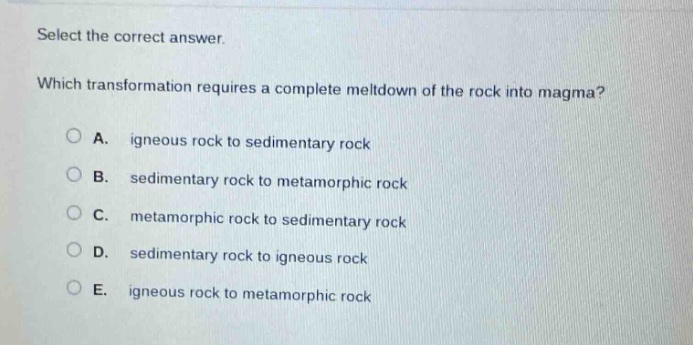select the correct answer. which transformation requires a complete meltdown of the rock into magma? a. igneous rock to sedimentary rock b. sedimentary rock to metamorphic rock c. metamorphic rock to sedimentary rock d. sedimentary rock to igneous rock e. igneous rock to metamorphic rock