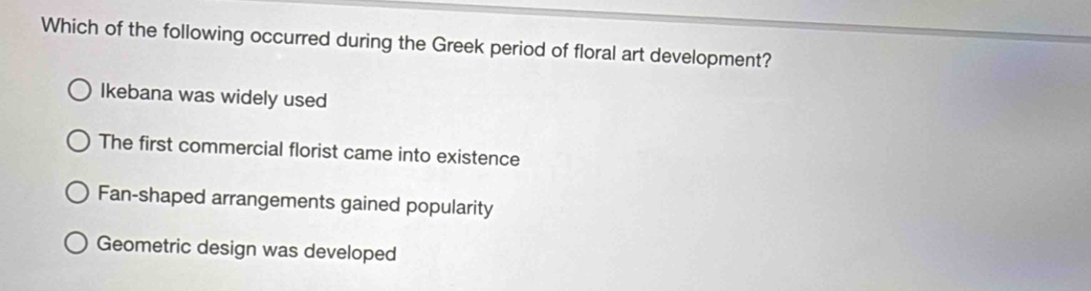 which of the following occurred during the greek period of floral art development?\no ikebana was widely used\no the first commercial florist came into existence\no fan - shaped arrangements gained popularity\no geometric design was developed