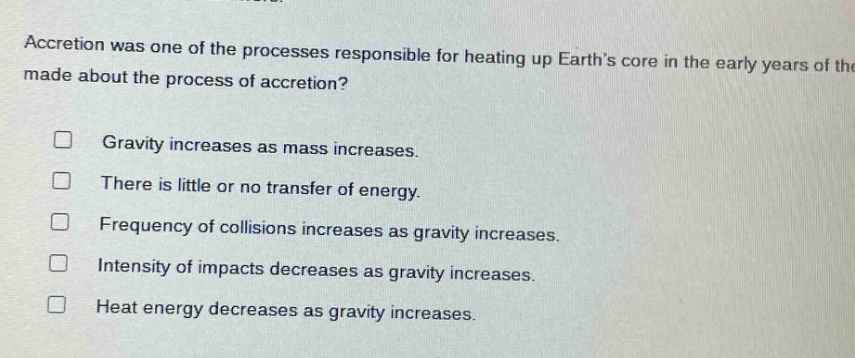 accretion was one of the processes responsible for heating up earths core in the early years of the made about the process of accretion? gravity increases as mass increases. there is little or no transfer of energy. frequency of collisions increases as gravity increases. intensity of impacts decreases as gravity increases. heat energy decreases as gravity increases.