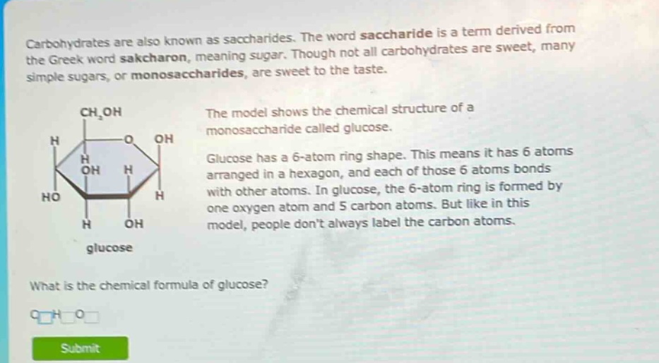 carbohydrates are also known as saccharides. the word saccharide is a term derived from the greek word sakcharon, meaning sugar. though not all carbohydrates are sweet, many simple sugars, or monosaccharides, are sweet to the taste. the model shows the chemical structure of a monosaccharide called glucose. glucose has a 6 - atom ring shape. this means it has 6 atoms arranged in a hexagon, and each of those 6 atoms bonds with other atoms. in glucose, the 6 - atom ring is formed by one oxygen atom and 5 carbon atoms. but like in this model, people dont always label the carbon atoms. what is the chemical formula of glucose?