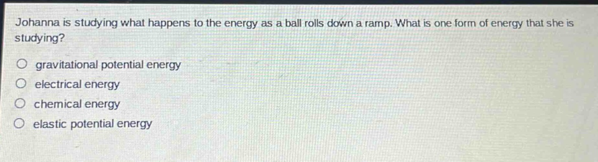 johanna is studying what happens to the energy as a ball rolls down a ramp. what is one form of energy that she is studying?\n gravitational potential energy\n electrical energy\n chemical energy\n elastic potential energy