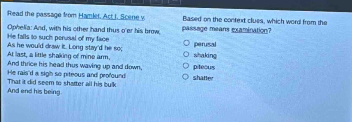 read the passage from hamlet, act i, scene v. ophelia: and, with his other hand thus oer his brow, he falls to such perusal of my face as he would draw it. long stayd he so; at last, a little shaking of mine arm, and thrice his head thus waving up and down, he raisd a sigh so piteous and profound that it did seem to shatter all his bulk and end his being. based on the context clues, which word from the passage means examination? perusal shaking piteous shatter