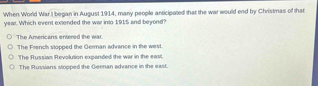 when world war i began in august 1914, many people anticipated that the war would end by christmas of that year. which event extended the war into 1915 and beyond?\nthe americans entered the war.\nthe french stopped the german advance in the west.\nthe russian revolution expanded the war in the east.\nthe russians stopped the german advance in the east.