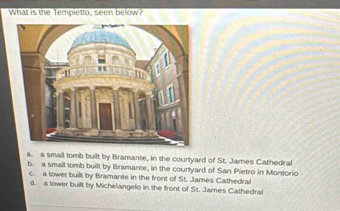 what is the tempietto, seen below? a. a small tomb built by bramante, in the courtyard of st. james cathedral b. a small tomb built by bramante, in the courtyard of san pietro in montorio c. a tower built by bramante in the front of st. james cathedral d. a tower built by michelangelo in the front of st. james cathedral