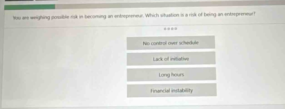 you are weighing possible risk in becoming an entrepreneur. which situation is a risk of being an entrepreneur? no control over schedule lack of initiative long hours financial instability