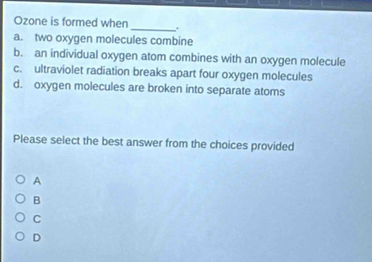 ozone is formed when _______. a. two oxygen molecules combine b. an individual oxygen atom combines with an oxygen molecule c. ultraviolet radiation breaks apart four oxygen molecules d. oxygen molecules are broken into separate atoms please select the best answer from the choices provided