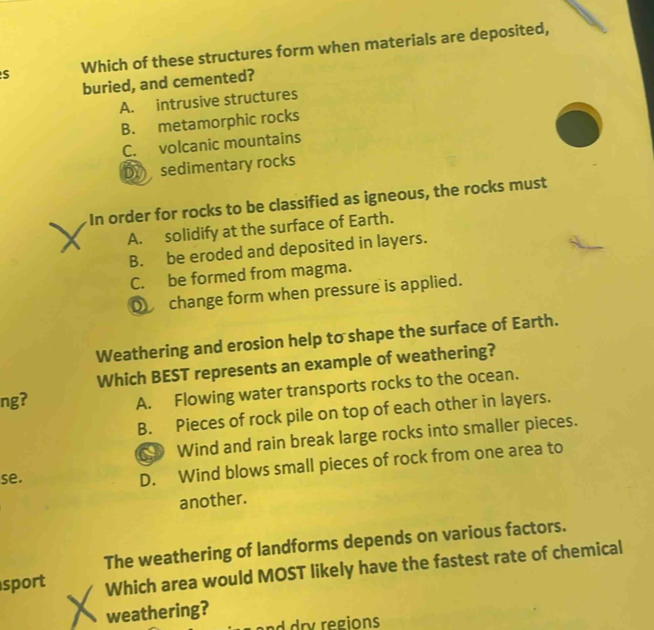 which of these structures form when materials are deposited, buried, and cemented? a. intrusive structures b. metamorphic rocks c. volcanic mountains d. sedimentary rocks in order for rocks to be classified as igneous, the rocks must a. solidify at the surface of earth. b. be eroded and deposited in layers. c. be formed from magma. d. change form when pressure is applied. weathering and erosion help to shape the surface of earth. which best represents an example of weathering? a. flowing water transports rocks to the ocean. b. pieces of rock pile on top of each other in layers. c. wind and rain break large rocks into smaller pieces. d. wind blows small pieces of rock from one area to another. the weathering of landforms depends on various factors. which area would most likely have the fastest rate of chemical weathering?
