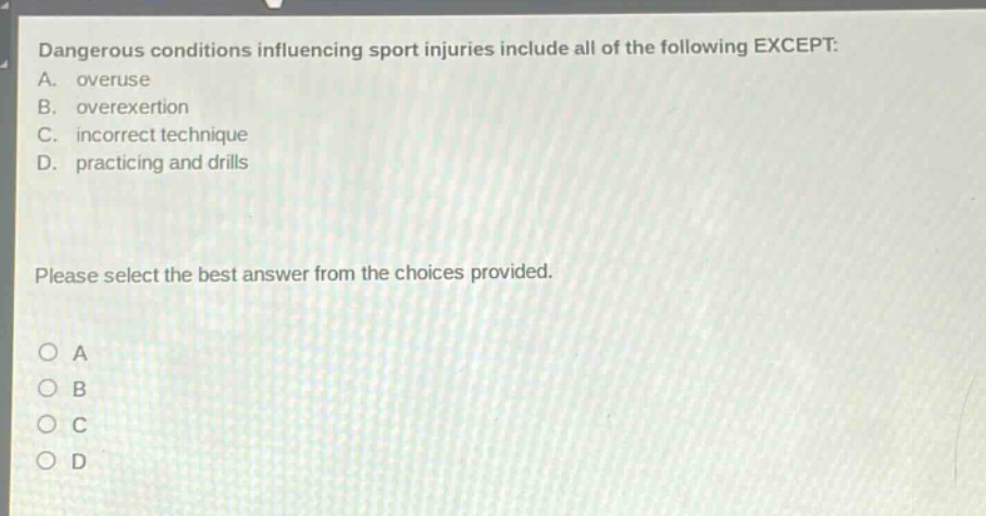 dangerous conditions influencing sport injuries include all of the following except: a. overuse b. overexertion c. incorrect technique d. practicing and drills please select the best answer from the choices provided. o a o b o c o d
