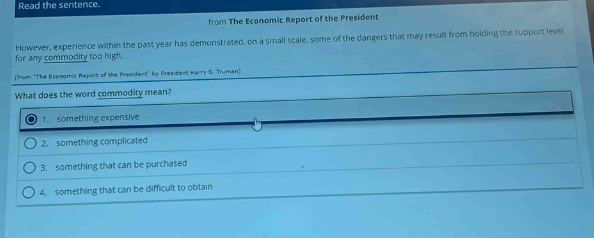 read the sentence. from the economic report of the president however, experience within the past year has demonstrated, on a small scale, some of the dangers that may result from holding the support level for any commodity too high. (from \the economic report of the president\ by president harry s. truman) what does the word commodity mean? 1. something expensive 2. something complicated 3. something that can be purchased 4. something that can be difficult to obtain