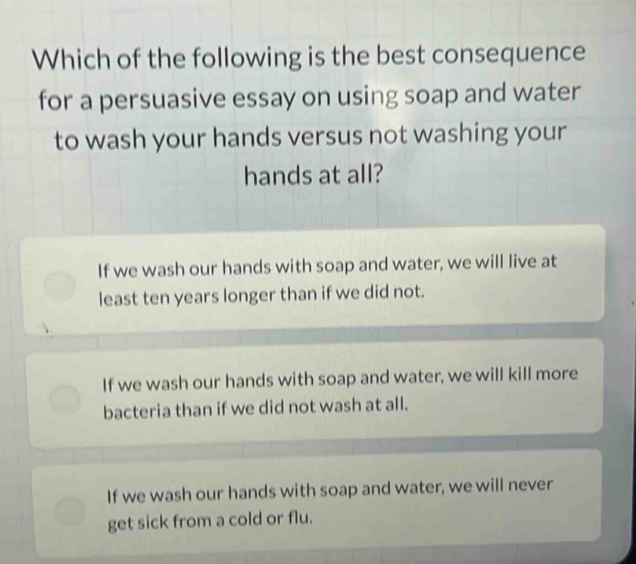 which of the following is the best consequence for a persuasive essay on using soap and water to wash your hands versus not washing your hands at all? if we wash our hands with soap and water, we will live at least ten years longer than if we did not. if we wash our hands with soap and water, we will kill more bacteria than if we did not wash at all. if we wash our hands with soap and water, we will never get sick from a cold or flu.