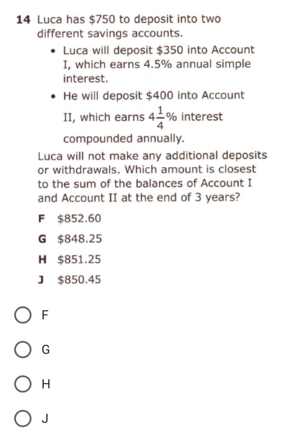 14 luca has $750 to deposit into two different savings accounts. • luca will deposit $350 into account i, which earns 4.5% annual simple interest. • he will deposit $400 into account ii, which earns 4 1/4% interest compounded annually. luca will not make any additional deposits or withdrawals. which amount is closest to the sum of the balances of account i and account ii at the end of 3 years? f $852.60 g $848.25 h $851.25 j $850.45