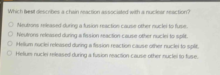 which best describes a chain reaction associated with a nuclear reaction?\nneutrons released during a fusion reaction cause other nuclei to fuse.\nneutrons released during a fission reaction cause other nuclei to split.\nhelium nuclei released during a fission reaction cause other nuclei to split.\nhelium nuclei released during a fusion reaction cause other nuclei to fuse.
