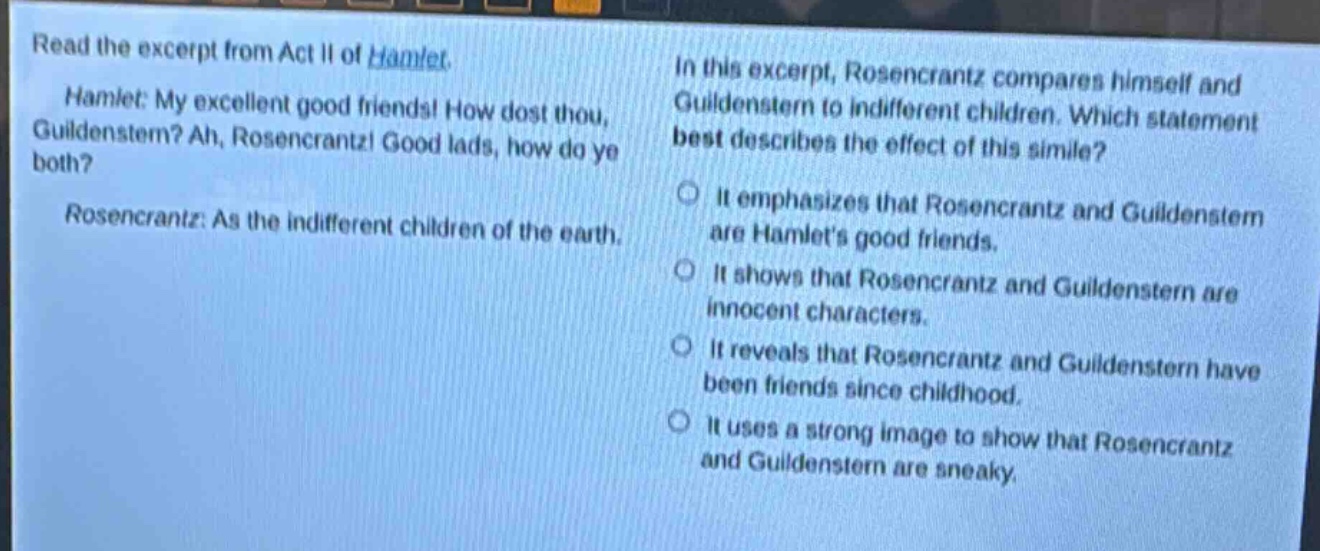 read the excerpt from act ii of hamlet. hamlet: my excellent good friends! how dost thou, guildenstern? ah, rosencrantz! good lads, how do ye both? rosencrantz: as the indifferent children of the earth. in this excerpt, rosencrantz compares himself and guildenstern to indifferent children. which statement best describes the effect of this simile? it emphasizes that rosencrantz and guildenstern are hamlets good friends. it shows that rosencrantz and guildenstern are innocent characters. it reveals that rosencrantz and guildenstern have been friends since childhood. it uses a strong image to show that rosencrantz and guildenstern are sneaky.