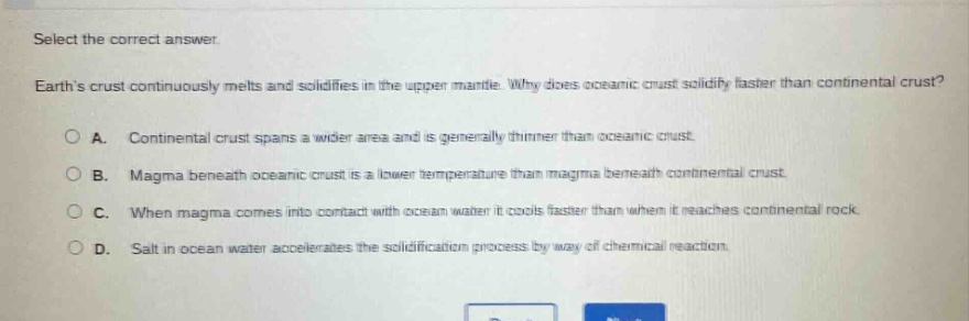 select the correct answer. earth’s crust continuously melts and solidifies in the upper mantle. why does oceanic crust solidify faster than continental crust? a. continental crust spans a wider area and is generally thinner than oceanic crust. b. magma beneath oceanic crust is a lower temperature than magma beneath continental crust. c. when magma comes into contact with ocean water it cools faster than when it reaches continental rock. d. salt in ocean water accelerates the solidification process by way of chemical reaction.