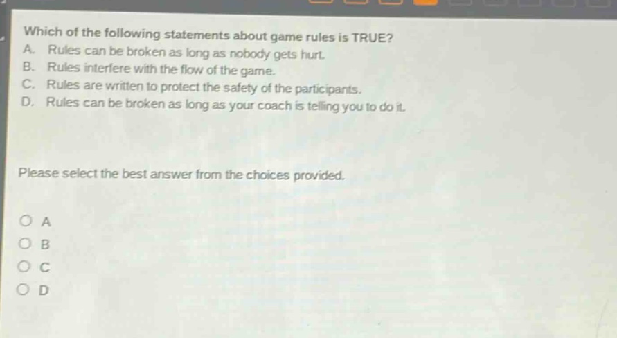 which of the following statements about game rules is true? a. rules can be broken as long as nobody gets hurt. b. rules interfere with the flow of the game. c. rules are written to protect the safety of the participants. d. rules can be broken as long as your coach is telling you to do it. please select the best answer from the choices provided. a b c d